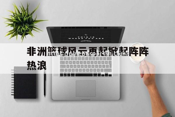 平博-非洲篮球风云再起掀起阵阵热浪